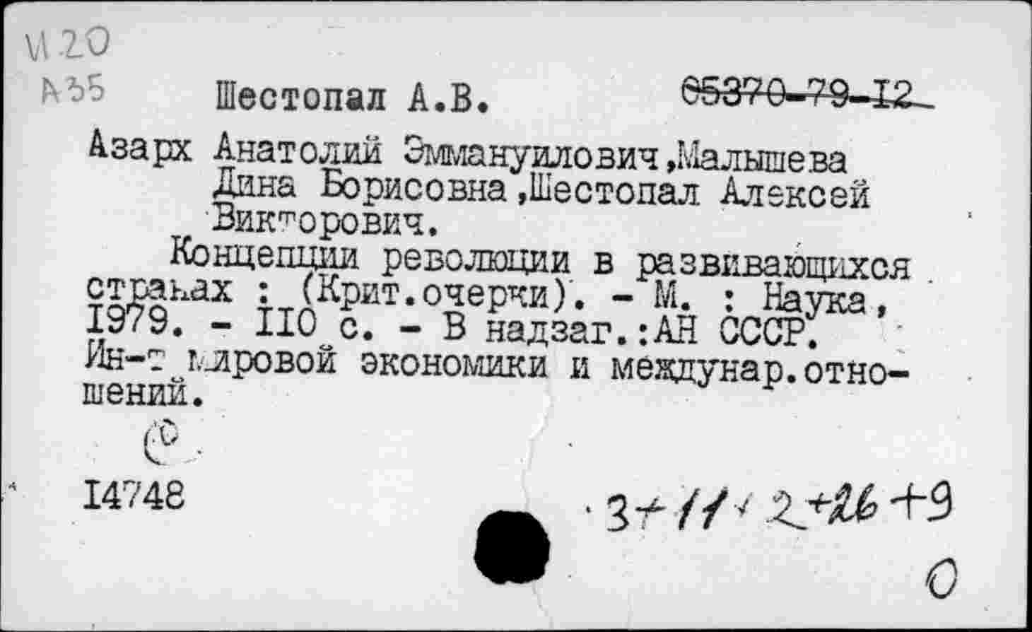 ﻿V 20
Шестопал А.В.	65370-79—Х2-
Азарх Анатолий Эмьюнуилович»Малышева Дина Борисовна »Шестопал Алексей Викторович.
Концепции революции в развивающихся то^оках :<кРит. очерки)'. - М. : Наука, 1979. - НО с. - В надзаг.:АН СССР.
Ин-т мировой экономики и мевдунар. отношений.
14748
• 3/- //7	+9